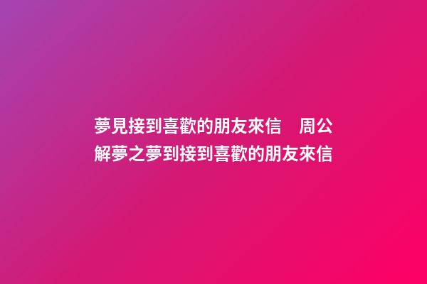 夢見接到喜歡的朋友來信　周公解夢之夢到接到喜歡的朋友來信